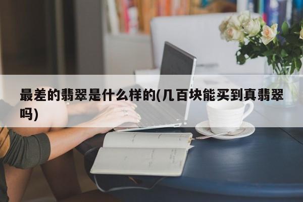最差的翡翠是什么样的(几百块能买到真翡翠吗)