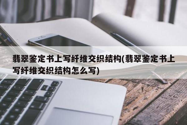 翡翠鉴定书上写纤维交织结构(翡翠鉴定书上写纤维交织结构怎么写)