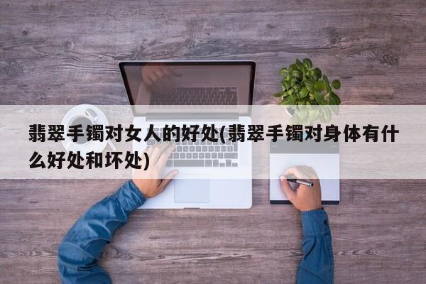 翡翠手镯对女人的好处(翡翠手镯对身体有什么好处和坏处)