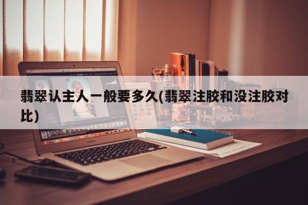 翡翠认主人一般要多久(翡翠注胶和没注胶对比)