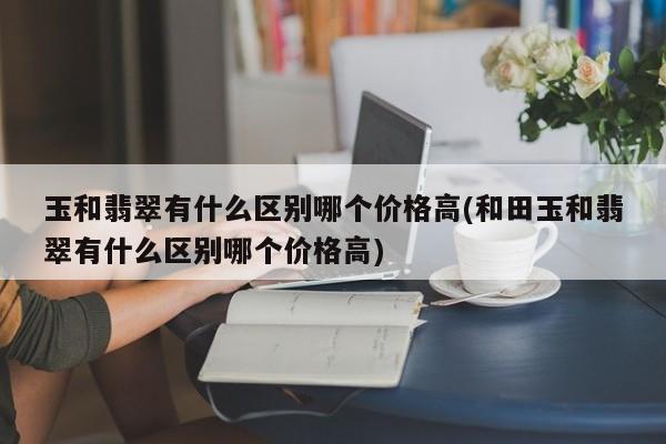 玉和翡翠有什么区别哪个价格高(和田玉和翡翠有什么区别哪个价格高)