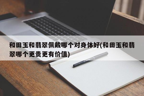 和田玉和翡翠佩戴哪个对身体好(和田玉和翡翠哪个更贵更有价值)