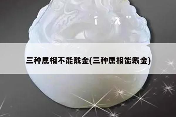 三种属相不能戴金(三种属相能戴金)