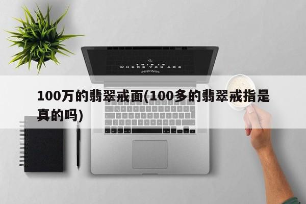 100万的翡翠戒面(100多的翡翠戒指是真的吗)