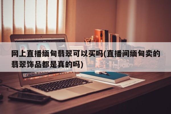 网上直播缅甸翡翠可以买吗(直播间缅甸卖的翡翠饰品都是真的吗)