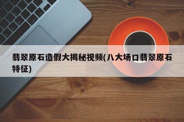 翡翠原石造假大揭秘视频(八大场口翡翠原石特征)