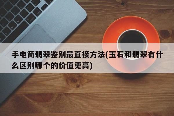 手电筒翡翠鉴别最直接方法(玉石和翡翠有什么区别哪个的价值更高)