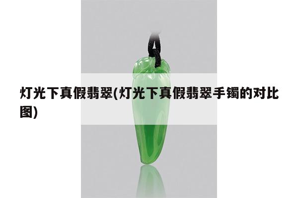 灯光下真假翡翠(灯光下真假翡翠手镯的对比图)