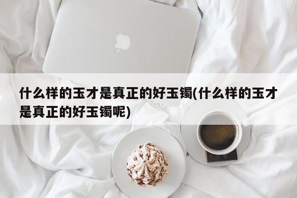 什么样的玉才是真正的好玉镯(什么样的玉才是真正的好玉镯呢)
