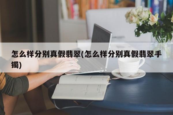 怎么样分别真假翡翠(怎么样分别真假翡翠手镯)