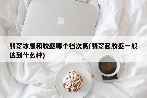 翡翠冰感和胶感哪个档次高(翡翠起胶感一般达到什么种)