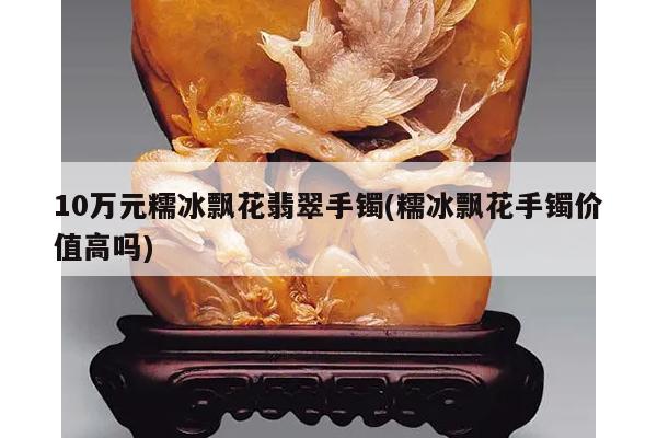 10万元糯冰飘花翡翠手镯(糯冰飘花手镯价值高吗)