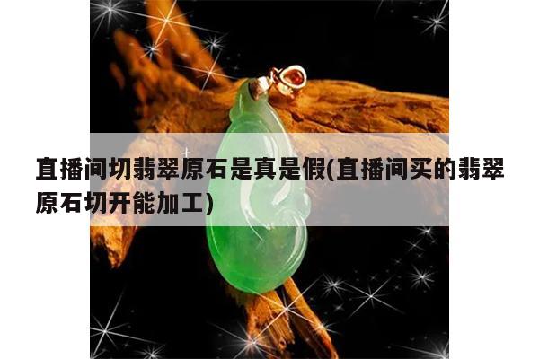 直播间切翡翠原石是真是假(直播间买的翡翠原石切开能加工)