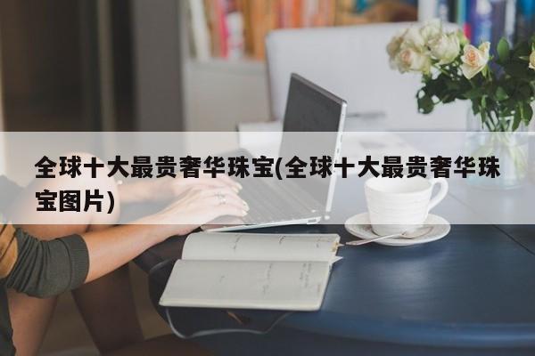 全球十大最贵奢华珠宝(全球十大最贵奢华珠宝图片)