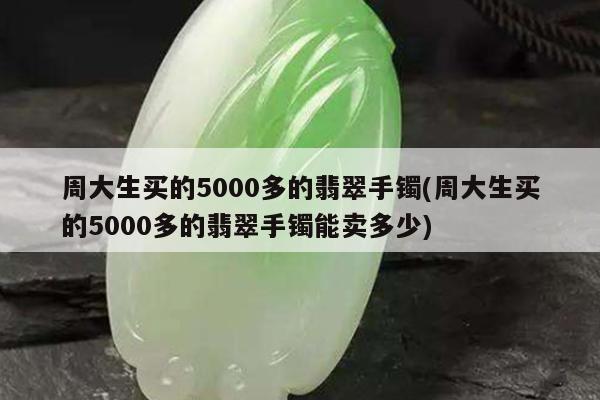 周大生买的5000多的翡翠手镯(周大生买的5000多的翡翠手镯能卖多少)