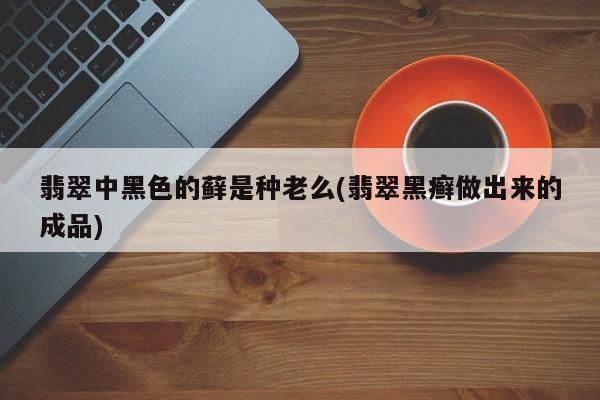 翡翠中黑色的藓是种老么(翡翠黑癣做出来的成品)