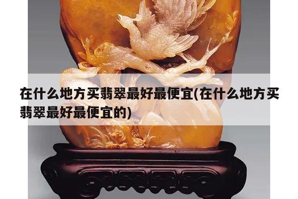 在什么地方买翡翠最好最便宜(在什么地方买翡翠最好最便宜的)