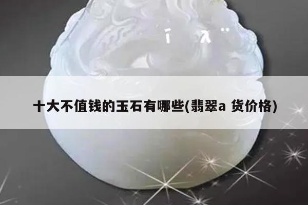 十大不值钱的玉石有哪些(翡翠a 货价格)