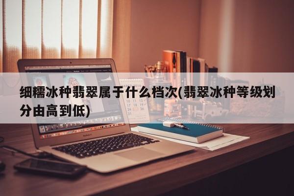 细糯冰种翡翠属于什么档次(翡翠冰种等级划分由高到低)