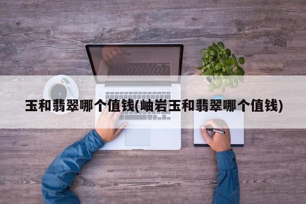 玉和翡翠哪个值钱(岫岩玉和翡翠哪个值钱)