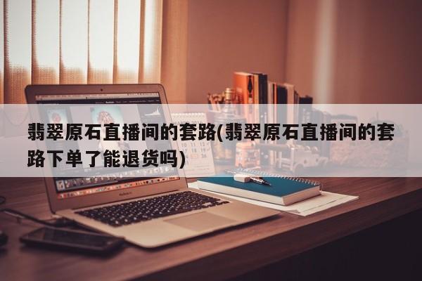 翡翠原石直播间的套路(翡翠原石直播间的套路下单了能退货吗)