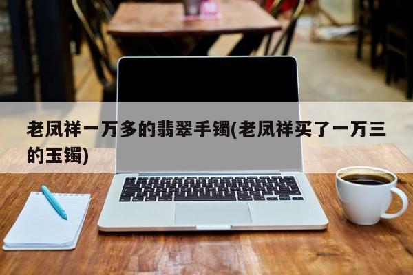 老凤祥一万多的翡翠手镯(老凤祥买了一万三的玉镯)