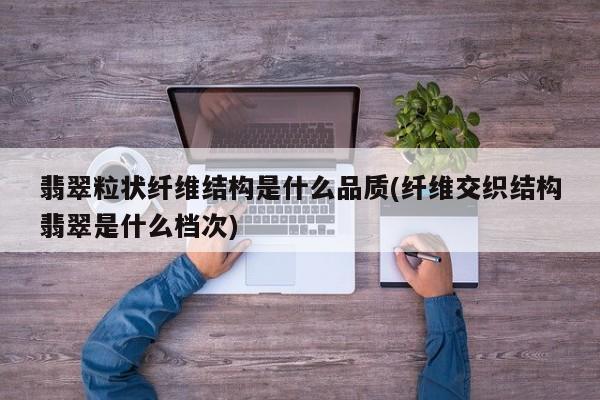 翡翠粒状纤维结构是什么品质(纤维交织结构翡翠是什么档次)