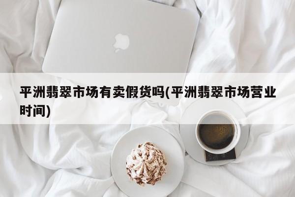 平洲翡翠市场有卖假货吗(平洲翡翠市场营业时间)
