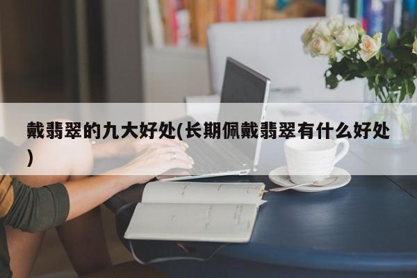 戴翡翠的九大好处(长期佩戴翡翠有什么好处)