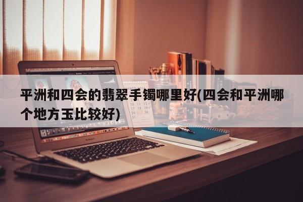 平洲和四会的翡翠手镯哪里好(四会和平洲哪个地方玉比较好)