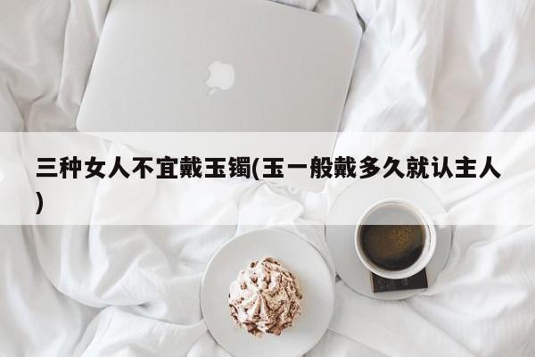 三种女人不宜戴玉镯(玉一般戴多久就认主人)