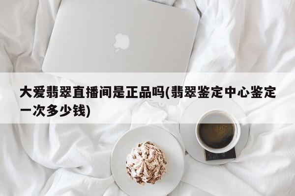 大爱翡翠直播间是正品吗(翡翠鉴定中心鉴定一次多少钱)