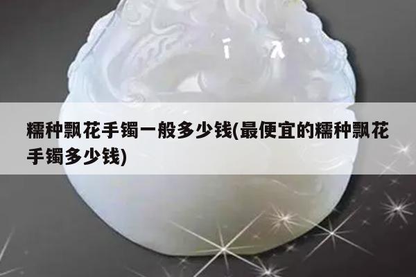 糯种飘花手镯一般多少钱(最便宜的糯种飘花手镯多少钱)