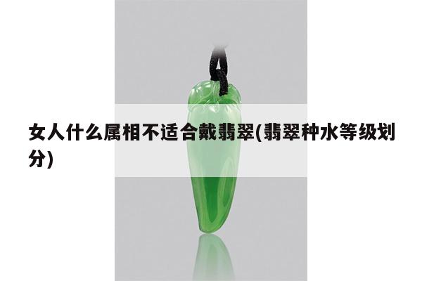 女人什么属相不适合戴翡翠(翡翠种水等级划分)