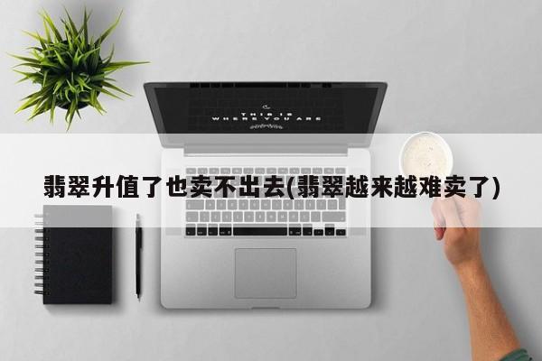 翡翠升值了也卖不出去(翡翠越来越难卖了)