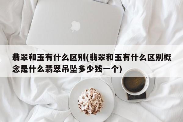 翡翠和玉有什么区别(翡翠和玉有什么区别概念是什么翡翠吊坠多少钱一个)