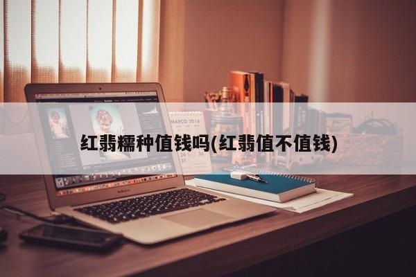 红翡糯种值钱吗(红翡值不值钱)