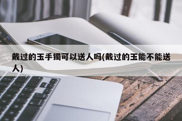 戴过的玉手镯可以送人吗(戴过的玉能不能送人)