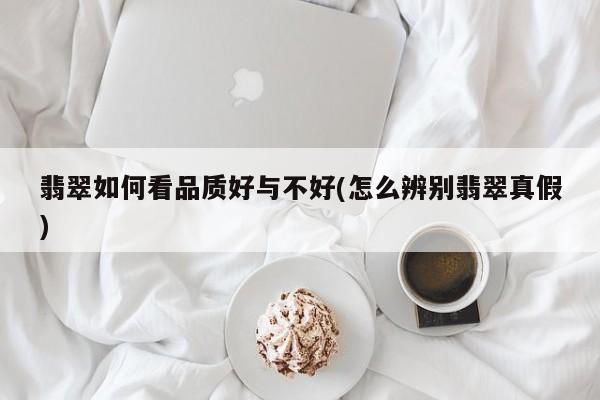 翡翠如何看品质好与不好(怎么辨别翡翠真假)