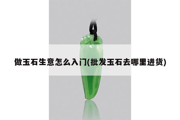 做玉石生意怎么入门(批发玉石去哪里进货)