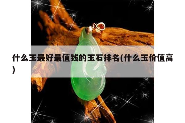 什么玉最好最值钱的玉石排名(什么玉价值高)