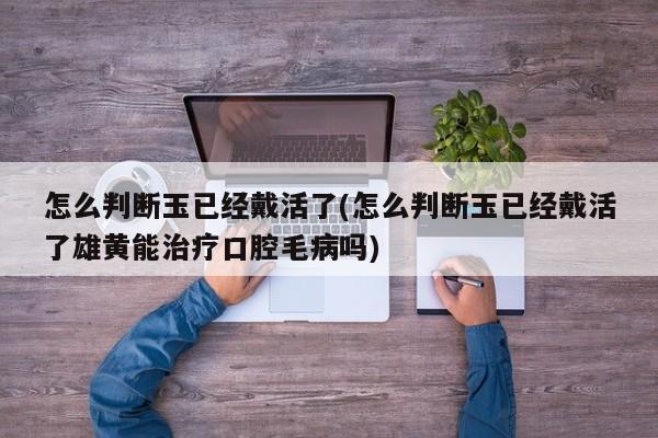 怎么判断玉已经戴活了(怎么判断玉已经戴活了雄黄能治疗口腔毛病吗)