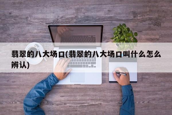 翡翠的八大场口(翡翠的八大场口叫什么怎么辨认)