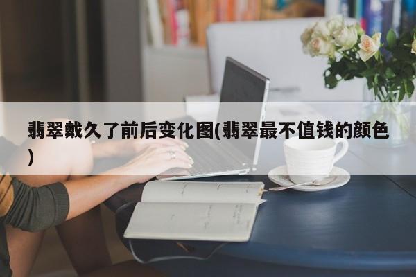 翡翠戴久了前后变化图(翡翠最不值钱的颜色)