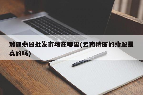 瑞丽翡翠批发市场在哪里(云南瑞丽的翡翠是真的吗)