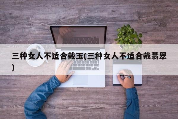 三种女人不适合戴玉(三种女人不适合戴翡翠)