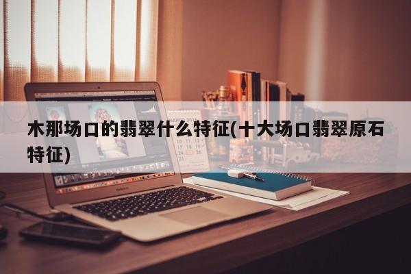 木那场口的翡翠什么特征(十大场口翡翠原石特征)
