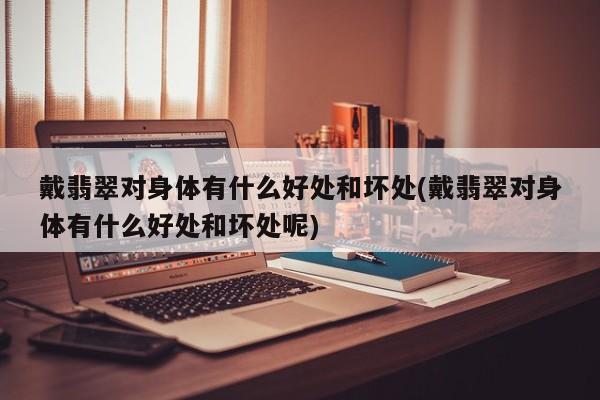 戴翡翠对身体有什么好处和坏处(戴翡翠对身体有什么好处和坏处呢)