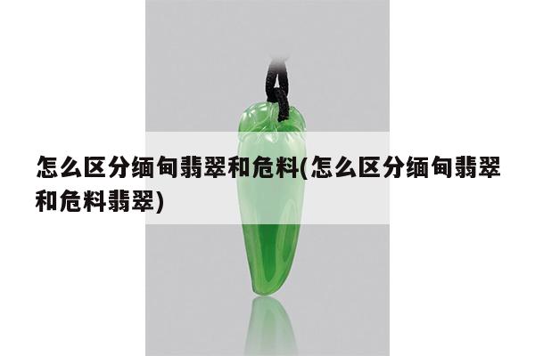 怎么区分缅甸翡翠和危料(怎么区分缅甸翡翠和危料翡翠)