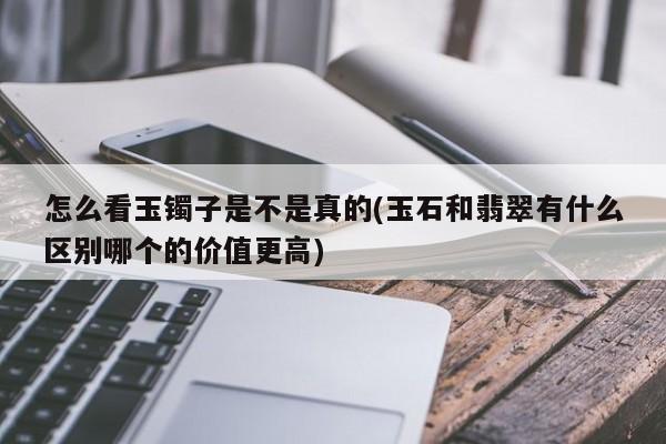 怎么看玉镯子是不是真的(玉石和翡翠有什么区别哪个的价值更高)